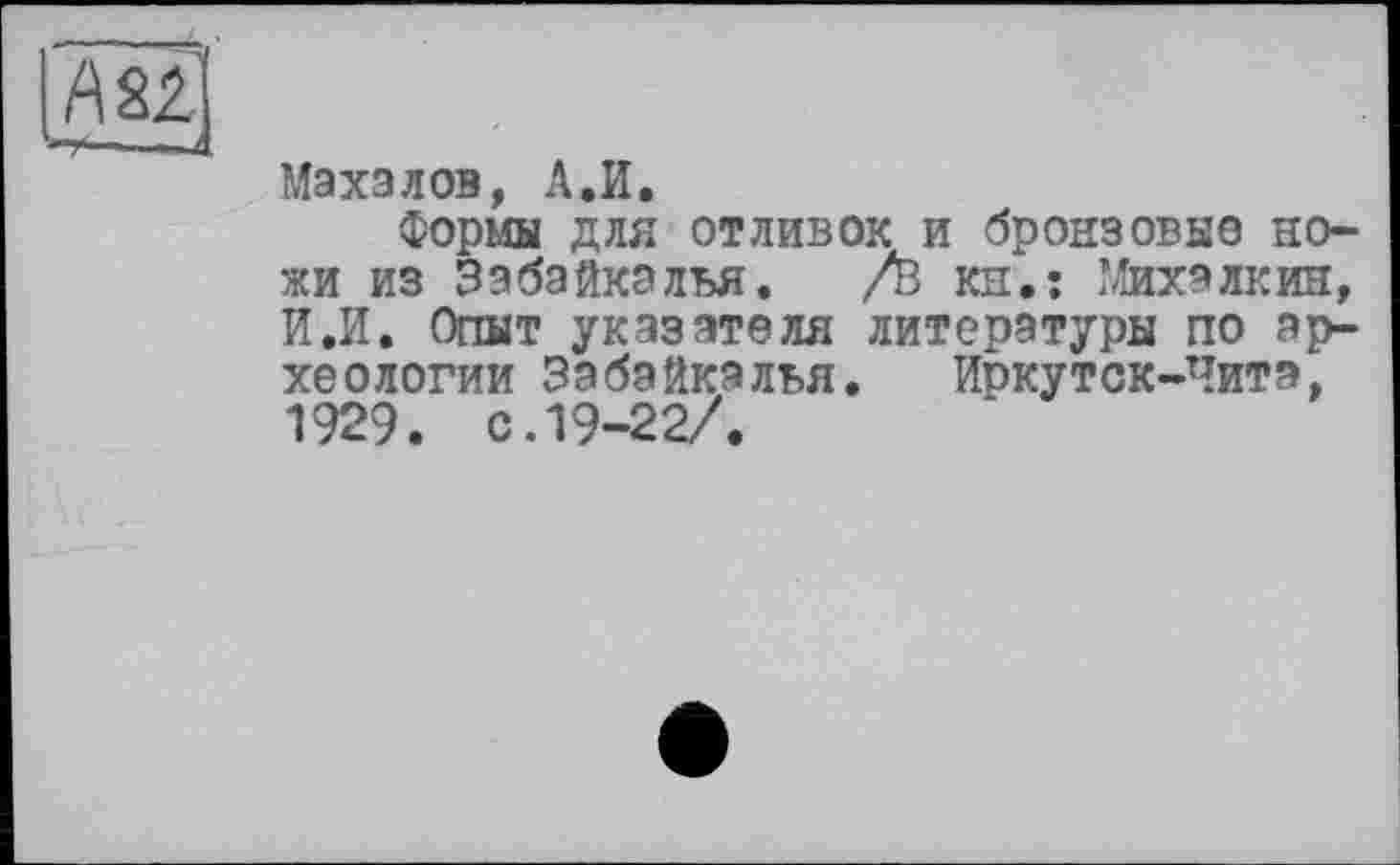 ﻿А 22
Махалов, А.И.
Формы для отливок и бронзовые ножи из Забайкалья. /в кн.: Михалкин, И.И. Опыт указателя литературы по археологии Забайкалья. Иркутск-Читэ, 1929. с. 19-22/.